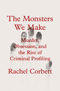 Cover Image for The Monsters We Make: Murder, Obsession, and the Rise of Criminal Profiling -- Rachel Corbett, Hardcover