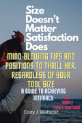 Cover Image for Size Doesn't Matter, Satisfaction Does: Mind-Blowing Tips and Positions to Thrill Her, Regardless of Your Tool Size (A Guide to Achieving Intimacy) -- Cody J. Webster, Paperback